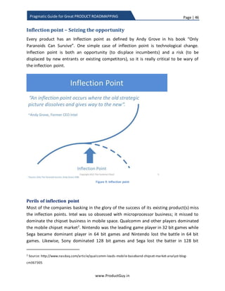 Page | 46
www.ProductGuy.in
Pragmatic Guide for Great PRODUCT ROADMAPPING
Figure 7: Technology hype cycle (Source: Gartner)
Investing on disruptive technologies is not a norm as much as there is necessity to focus
on both strategic and tactical. Technology adaption takes time and a quick look at the
hype curve will reveal that most of the technologies take a minimum of 5 years to reach
‘Peak of Inflated Expectations’. At the height of inflated expectations, we could notice
that the early adapters express interest to invest in technology. Yet, the technology is
raw and validation of technology takes place during this period. The technology would
be further refined based on the feedback received during validations by early adapters
to reach mainstream. Obviously organizations do have time to keep a watch and assess
the maturity of the technology (refer Gartner Maturity Curve and Adoption Curve
below). While technology reaches the height of inflated expectations, organizations
either have to be nimbler to enter the fray much faster or start acquiring companies
investing in that technology. Uncertainties surrounding the technology would then be
mostly resolved. The challenge is in the adaption of the technology to address
appropriate business challenges that are critical to customers’ environment. To put in
other words, the focus would be mostly on demand generation.
 