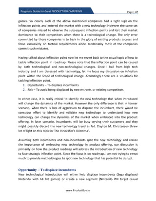 Page | 47
www.ProductGuy.in
Pragmatic Guide for Great PRODUCT ROADMAPPING
When I said investing on disruptor is not a norm does not essentially mean that I am
advocating companies against investing on disruptor technology and such move would
spell doomsday. What I had indicated is that depending on the overall strategy of the
organization, they can adapt wait and watch approach. From the point of innovation
trigger to reaching peak of inflated expectations, there was always sufficient time to
take a note of how technology is evolving and to jump into the bandwagon. If you look
at some of the earlier technologies, how long did it took Bluetooth to enter into the
mainstream? How long did it took Digital Camera to enter mainstream market? While
we are now talking about driverless cars and virtual reality etc., what is the right time to
start investing on driverless cars before it is commercially viable. In fact, I am desperate
to understand or figure out some frameworks or models to understand the right timing
to invest on any technology. Much of the new technology although fascinating and
tough to evade the hype surrounding it, how does one determine the actual potential
and right time to start investing on it. I only have too many questions than answers. The
idea is to enter the market just on time without being too early or too late.
Much of the new technology although
fascinating and tough to evade the hype
surrounding it, how does one determine the
actual potential and right time to start investing
on it?
 