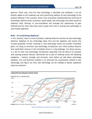 Page | 48
www.ProductGuy.in
Pragmatic Guide for Great PRODUCT ROADMAPPING
Figure 8: Adoption curve and maturity curve (Source: Gartner)
Once the organization decides to make a move and start investing on disruptor
technology, focus of discussion is to figure out the right balance between old and new
technology. Unlike tactical and strategic, we cannot allocate a static % of the roadmap
to disruptor. As the new technology evolves and matures, the old technology eventually
declines. Inflection point is the point at which old technology dissolves and new
technology emerges. Inflection point causes a shift in revenues, technology, customer
preferences etc. Therefore, product roadmap has to be flexible to adapt to the shift in
technology or rather pro-actively accelerate the shift. I will be elaborating on this topic
in the next section.
 