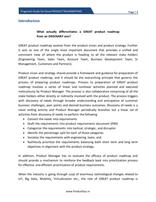 Page | 4
www.ProductGuy.in
Pragmatic Guide for Great PRODUCT ROADMAPPING
Introduction
GREAT product roadmap evolves from product vision and product strategy. Further, it
acts as a single most important document that provides a unified and consistent view of
where the product is heading to all the concerned stakeholders (Engineering Team,
Sales Team, Account Team, Business Development Team, Sr. Management, Customers,
and Partners).
Product vision and strategy should provide a framework and guidance for the
preparation of GREAT product roadmap, and it should be the overarching principle that
governs the process of preparing product roadmaps. The process for the preparation of
GREAT product roadmap involves a series of linear and nonlinear activities planned and
executed meticulously by Product Manager. The process is also collaborative comprising
of all the stakeholders either directly or indirectly involved with the product. The
process triggers with the discovery of needs through broader understanding and
anticipation of customer business challenges, pain points, and desired business
outcomes. Discovery of needs is a never-ending activity and Product Manager
periodically branches out a linear set of activities from discovery of needs to perform
the following
 Convert needs into requirements
 Draft requirements into PRD (Product Requirements Document)
 Categorize requirements into tactical, strategic, and disruptor categories
 Identify percentage split for each of those categories
 Socialize requirements with engineering team,
 Derive metrics for prioritization of requirements using scorecard methodology
and
 Ruthlessly prioritize requirements balancing both short-term and long-term
objectives in alignment with the product strategy.
In addition, Product Manager should evaluate the efficacy of product roadmap and
should provide a mechanism to reinforce the feedback back into prioritization process
for effective and efficient prioritization of product requirements.
When the industry is going through the cusp of enormous technological changes related
to IoT (Internet of Things), Big Data, Mobility, Cloud, Virtualization etc., the role of
GREAT product roadmap is indispensable for a successful technology transition. The
 