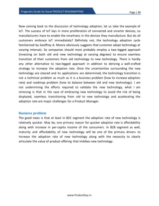 Page | 49
www.ProductGuy.in
Pragmatic Guide for Great PRODUCT ROADMAPPING
Inflection point – Seizing the opportunity
Every product has an Inflection point as defined by Andy Grove in his book “Only
Paranoids Can Survive”. One simple case of the inflection point is technological change.
The inflection point is both an opportunity (to displace incumbents) and a risk (to be
displaced by new entrants or existing competitors), so it is critical to be wary of the
inflection point.
Figure 9: Inflection point
Perils of inflection point
Most of the companies basking in the glory of the success of its existing product(s) miss
the inflection points. Intel was so obsessed with microprocessor business; it missed to
dominate the chipset business in mobile space. Qualcomm and other players dominated
the mobile chipset market3
. Nintendo was the leading game player in 32-bit games
while Sega became the dominant player in 64-bit games and Nintendo lost the battle in
64-bit games. Likewise, Sony dominated 128-bit games and Sega lost the batter in 128-
3 Source: http://www.nasdaq.com/article/qualcomm-leads-mobile-baseband-chipset-market-analyst-blog-
cm367305
 