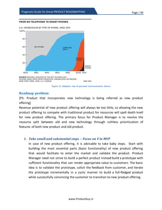 Page | 50
www.ProductGuy.in
Pragmatic Guide for Great PRODUCT ROADMAPPING
bit games. So clearly each of the aforementioned companies had a tight vigil on the
inflection points and entered the market with a new technology. However, the same set
of companies missed to observe the subsequent inflection points and lost their market
dominance to their competitors when there is a technological change. The only error
committed by those companies is to bask in the glory of existing products success and
focus exclusively on tactical requirements alone. Undeniably, most of the companies
commit such mistakes.
Having talked about inflection point now let me revert to the actual topic of how to
tackle inflection point in the roadmap. Please note that both technological and non-
technological changes can cause inflection points. Since I hail from the high-tech
industry and I am obsessed with technology, let me focus my discussion on inflection
point within the scope of technological change. Accordingly, there are two situations for
tackling inflection point.
1. Opportunity – To displace incumbents
2. Risk – To avoid being displaced by new entrants or existing competitors
In either case, it is critical to identify the new technology that when introduced will
change the dynamics of the market. However, the only difference is that in former
scenario, when there is lots of aggression to displace the incumbent, there would be
conscious effort to identify and validate new technology to understand how new
technology can change the dynamics of the market when embraced into the product
offering. In later scenario, incumbents will be busy serving their customers and they
might possibly discard the new technology trend as a fad. Clayton M. Christensen threw
lot of light on this topic in ‘The Innovator’s Dilemma’.
Assuming both incumbents and non-incumbents spot the new technology and realize
the importance of embracing new technology in product offering, our discussion is
primarily on how the product roadmap will address the introduction of new technology
to face strategic inflection point. Since the focus is on roadmap, I am not trying to sweat
much to provide methodologies to spot new technology that has potential to disrupt.
Opportunity – To displace incumbents
New technological introduction will either help displace incumbents (Sega displaced
Nintendo with 64-bit games) or create a new segment (Nintendo WII target casual
 