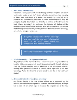 Page | 51
www.ProductGuy.in
Pragmatic Guide for Great PRODUCT ROADMAPPING
gamers). Either way, immediately after the identification and validation of new
technology, Product Manager can start prioritizing addition of new technology to the
product offering through adding it explicitly to product roadmap. In this scenario, there
is less of product roadmap dilemma and more of technology dilemma (how customers
would adopt new technology and what would be adoption rate). Startups or non-
incumbents will leverage this opportunity to gain a foothold and for them they have
more to gain than lose in chasing new technology or new market segments. On the
other hand, for incumbents, they have lot to lose if they do not plan the transition
properly. The irony is that for incumbents, not adapting new technology is not a zero
sum game. Incumbents have to time the introduction of new technology.
Risk – To avoid being displaced
In this scenario, there is more of product roadmap dilemma and less of new technology
dilemma. Adoption of any technology takes time and the adoption rate would only
increase gradually. Further investing in new technology would not provide immediate
gains, so trying to prioritize new technology introduction over other product features
that could fetch revenue in the immediate future is a big challenge. For those reasons,
it is fair to treat new technology introduction separately and not allow it to compete
with existing product features. Remember the % split of roadmap across the following
categories – tactical, strategic and disruptor. Even before we talk about technology
adoption, first problem is to eliminate the uncertainties related to new technology and
figure out how the introduction of new technology will deliver significant value to
customers.
Now coming back to the discussion of technology adoption, let us take the example of
IoT. The success of IoT lays in more proliferation of connected and smarter devices, so
manufacturers have to enable the smartness in the devices they manufacture. But do all
customers embrace IoT immediately? Definitely not, the technology adoption cycle
familiarized by Geoffrey A. Moore obviously suggests that customers adopt technology
at varying intervals. So companies should most probably employ a two-legged approach
(investing on both old and new technology at varying degrees) to ensure seamless
transition of their customers from old technology to new technology. There is hardly
any other alternative to two-legged approach in addition to deriving a well-crafted
strategy to increase the adoption rate. After eliminating uncertainties surrounding new
technology and determining the exact use-cases or applications of new technology, the
 