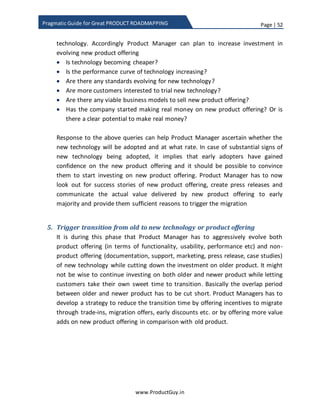 Page | 52
www.ProductGuy.in
Pragmatic Guide for Great PRODUCT ROADMAPPING
technology transition is not a technical problem as much as it is a business problem
(how to increase adoption rate) and roadmap problem (how to balance between old
and new technology). I am not undermining the efforts required to validate the new
technology, what I am stressing is that in the case of embracing new technology to avoid
the risk of being displaced, seamless transitioning from old to new technology and
accelerating the adoption rate are major challenges for a Product Manager.
Figure 10: Adoption rate of devices in US household
Business problem
The good news is that at least in B2C segment the adoption rate of new technology is
relatively quicker. May be, one primary reason for quicker adoption rate is affordability
along with increase in per-capita income of the consumers. In addition, technologies are
maturing more quickly because of the quantum of changes that are happening
simultaneously. While it took almost 80 years for landlines to reach 80% adoption rate
after it was first invented, it only took 30 years for mobiles to reach 80% adoption rate
after Motorola invented 1st
mobile in 1983. Clearly, customers are adopting the recent
innovations more quickly than before. Mobiles clearly defy the 30-year rule
conceptualized by Paul Saffo. Paul Saffo4
has admitted in his article that multiple
4 Source: http://www.saffo.com/wp-content/uploads/2012/01/Pauldesignworld1992.pdf
 