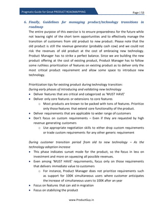 Page | 53
www.ProductGuy.in
Pragmatic Guide for Great PRODUCT ROADMAPPING
technologies are simultaneously accelerating faster and it will get tough to fathom the
impact of amalgamation of multiple technologies unless we start gaining a bigger
perspective of how smaller change can coalesce to form something bigger.
In a B2B segment as well, maturity and affordability of new technology will be one of
the primary drivers to increase the adoption rate of new technology. Identification and
articulation of precise value delivered by new product offering that imbibes new
technology also drives adoption rate.
Figure 11: Adoption rate of personal communication device
Roadmap problem:
[PS: Subsequent sections of this eBook refers the product that incorporates new
technology as new product offering]
Revenue potential of new product offering will always be too little, so allowing the new
product offering to compete with traditional product for resources will spell death knell
for new product offering. The primary focus for Product Manager is to resolve the
resource split between old and new technology through ruthless prioritization of
features of both new product and old product.
 