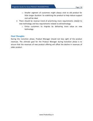 Page | 54
www.ProductGuy.in
Pragmatic Guide for Great PRODUCT ROADMAPPING
1. Take small and substantial steps – Focus on V in MVP
In the case of new product offering, it is advisable to take baby steps. Start with
building the most essential parts (basic functionality) of new product offering
that would facilitate to enter the market and validate the product. Product
Manager need not strive to build a perfect product instead build a prototype with
sufficient functionality that can render appropriate value to customers. The basic
idea is to validate the prototype, solicit the feedback from a select group of
customers, and iterate the prototype incrementally in a cyclic manner to build a
full-fledged product while successfully convincing those customers to transition
to new product offering.
2. Don’t adopt herd mentality
Everyone is testing waters with new technology and none might be sure about
what market needs, so just don’t blindly follow the competition. Herd mentality
is riskier. Ideal mechanism is to validate the product with selected set of
customers and understanding their needs to aid in further evolution of the
product using the principles: Insight, Observation, and Empathy as outlined by
Tim Brown in his book “Change by Design”. Every technology (for instance IoT,
BigData) is useless, unless Product Manager wove a solution offering surrounding
the technology and successfully build a product that resolves a need. Technology
sans solution is no good for anyone. We are often in awe of new technology and
we are enamored by it that we instantly fell in love with technology. Rather fall in
love with problems addressed by new technology instead of falling in love with
technology.
Everyone is testing waters with new technology
and none might be sure about what market
needs, so just don’t blindly follow the
competition. Herd mentality is riskier
Technology sanssolution is no good for anyone.
Never fall in love with technology, instead fall in
love with problems addressed by new
technology
 