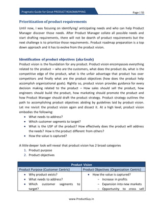Page | 55
www.ProductGuy.in
Pragmatic Guide for Great PRODUCT ROADMAPPING
3. Pick a customer(s) - THE Lighthouse Customer
The good news is that incumbents have a customer base and they do not have to
hunt for lighthouse customers. It should be possible to pick the early adopters
from the existing customer base for validation of the new product offering.
Leverage lighthouse customers to validate value hypothesis of the new
technology, ‘Value Hypothesis’ is a term coined by Eric Ries in his book ‘Lean
Startup’.
4. Measure the adoption rate
Any further changes to the new product offering will be dependent on the
feedback solicited from lighthouse customers. Meanwhile Product Manager has
to look out for certain signs to measure the adoption rate of the new technology.
Accordingly, Product Manager can plan to increase investment in evolving new
product offering
 Is technology becoming cheaper?
 Is the performance curve of technology increasing?
 Are there any standards evolving for new technology?
 Are more customers interested to trial new technology?
 Are there any viable business models to sell new product offering?
 Has the company started making real money on new product offering? Or is
there a clear potential to make real money?
Response to the above queries can help Product Manager ascertain whether the
new technology will be adopted and at what rate. In case of substantial signs
indicating the increase in adoption of new technology, it implies that early
adopters have gained confidence on the new product offering and it should be
possible to convince them to start investing on new product offering. Product
Manager should now look out for success stories of new product offering, create
press releases and communicate the actual value delivered by new product
offering to early majority and provide them sufficient reasons to trigger the
migration
 