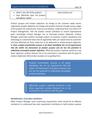 Page | 56
www.ProductGuy.in
Pragmatic Guide for Great PRODUCT ROADMAPPING
5. Trigger transition from old to new technology or product offering
It is during this phase that Product Manager should aggressively evolve both
product offering (in terms of functionality, usability, performance etc.) and non-
product offering (documentation, support, marketing, press release, case studies)
of new technology while cutting down the investment on older product. It might
not be wise to continue investing on both existing products and newer product
while letting customers take their own sweet time to transition. Product Manager
should target to cut down overlap period between older and newer product.
Product Managers should develop a strategy to reduce the transition time by
offering incentives to migrate through trade-ins, migration offers, early discounts
etc. or by offering more value on new product offering in comparison with old
product.
6. Finally, Guidelines for managing product/technology transitions in
roadmap
The entire purpose of this exercise is to ensure preparedness for the future while
not leaving sight of the short-term opportunities and effectively manage the
transition of customers from old product to new product. Please note that the
old product is still the revenue generator (probably old product might be a cash
cow) and we could not risk the revenues of old product at the cost of embracing
new technology. Product Manager has to strike a perfect balance. Since we are
building the new product offering at the cost of existing product, Product
Manager has to follow some ruthless prioritization of features on existing
product as to deliver only the most critical product requirement and allow some
space to introduce new technology.
Prioritization tips for existing product during technology transition:
During early phases of introducing and validating new technology
 Deliver features that are critical and categorized as ‘MUST HAVE’
 Deliver only core features or extensions to core features
o Most product managers are familiar for bundling product with tons of
features. Such strategy is disastrous during technology transition.
Product Manager should prioritize only those features that extend core
functionality of the product.
 Deliver requirements that are applicable to wider range of customers
 