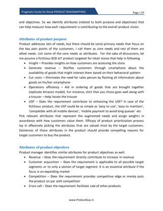Page | 57
www.ProductGuy.in
Pragmatic Guide for Great PRODUCT ROADMAPPING
 Don’t focus on custom requirements – Even if they are requested by high
revenue generating customers
o Use appropriate negotiation skills to either drop custom requirements
or trade custom requirements for any other generic requirement
During customers’ transition period from old to new technology – As the
technology adoption increase
 This phase indicates sunset mode for the product, so the focus in less on
investment and more on squeezing all possible revenues.
 Even among ‘MUST HAVE’ requirements, focus only on those requirements
that delivers immediate value to customers
o For instance, Product Manager does not prioritize requirements such
as support for 100K simultaneous users where customer anticipates
the increase of simultaneous users to 100K after a year
 Focus on features that can aid in migration
 Focus on stabilizing the product
o Smaller segment of customers might always stick to old product for
little longer duration. So stabilizing the product to help reduce support
cost will be ideal
 There should be reversal trend of prioritizing more requirements related to
new technology and less requirements related to old technology
o Entice customers to migrate by delivering more value on new
technology
Final Thoughts
During the transition phase, Product Manager should not lose sight of the product
revenues. The ultimate goal for the Product Manager during transition phase is to
ensure that the revenues of new product offering will offset the decline in revenues of
older product.
 