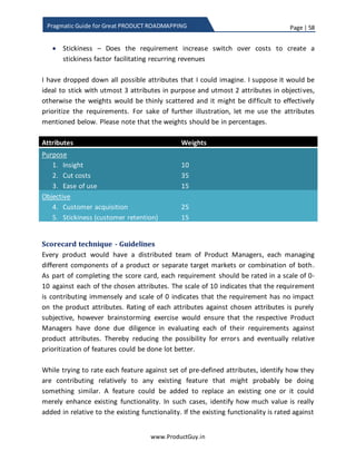 Page | 58
www.ProductGuy.in
Pragmatic Guide for Great PRODUCT ROADMAPPING
Prioritization of product requirements
It is the time I start elaborating the critical topic that I intended to address through this
eBook. Until now, the focus was on understanding, discovering and anticipating needs
and who can help Product Manager identify those needs. After Product Manager
collates all possible needs and start drafting requirements, there will not be dearth of
product requirements but the next challenge is prioritizing those requirements. Product
roadmap preparation is a top-down approach and it should evolve from the product
vision. Product vision will define what requirements to prioritize and why to prioritize
those requirements.
Identification of product objectives (aka Goals)
Product vision is the foundation of any product. Product vision will always define the
WHY? It defines true purpose of the product, why it exists and it defines a direction for
the product. The overarching goal of why product exists and what is its purpose will
define who are its target customers, what should the product do, what is the
competitive advantage, and finally what are the product objectives (how does the
product help accomplish organizational goals). Rightly, so, product vision will provide
guidance for every decision making related to the product – How sales should sell the
product, how engineers should build and evolve the product, how marketing should
promote the product and how Product Manager should draft the product strategy.
Product strategy outlines the path to accomplishing product objectives abiding by
guidelines laid by product vision. Product roadmap provides a plan to execute product
strategy. At a high level, product vision embodies the following:
 What does the product stand for? Why it exists?
 What needs to address?
 Which customer segments to target?
 What is the USP (Unique Selling Proposition) of the product? How effectively
does the product will address the needs? How is the product different from
others?
 How does the product capture value?
A little deeper look will reveal that product vision has two broader categories
1. Product purpose
2. Product objectives
 