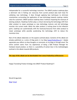 Page | 5
www.ProductGuy.in
Pragmatic Guide for Great PRODUCT ROADMAPPING
GREAT product roadmap plays a dominant role in forking out resources from the current
product (aka Cash Cow) for validating the new technology. It does through applying lean
techniques to eliminate uncertainties surrounding the application of new technology
towards creating a better value for customers. GREAT product roadmap does it without
affecting the revenues of existing products. Roadmap further plays a critical role during
the technology shift from older product to newer prototype as new technology matures
and old technology marches into sunset mode. When the older product is inching closer
to the inflection point, the roadmap should systematically shift the revenues and
resources from the older product to newer prototype while possibly accelerating the
technology shift to reduce transition time.
Rest of the eBook elaborates on aspects outlined above. Contents of this eBook were
available as a series of blog posts on my blog (www.ProductGuy.in). I deeply appreciate
your efforts to drop thoughts or comments on my blog or through email. The entire
content is born out of my experiences of being a B2B (Business-to-Business) Product
Manager for the hardware product, so there is a possibility of certain bias in the
methodologies outlined in this eBook towards B2B products.
A copy of the eBook is downloadable from www.ProductGuy.in/eBooks
Happy Translating Product Strategy into GREAT Product Roadmap!!!
Murali Erraguntala
Blog| Email
 