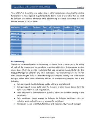 Page | 59
www.ProductGuy.in
Pragmatic Guide for Great PRODUCT ROADMAPPING
Product Vision
Product Purpose (Customer Centric) Product Objectives (Organization Centric)
 Why product exists?
 What needs to address?
 Which customer segments to
target?
 What is the USP of the product?
 How effectively does the product
will address needs?
 How the product captures value?
- Increase in profits
- Expansion into new markets
- Opportunity to cross sell
other products etc.
- Customer retention,
acquisition etc.
Part of the product purpose that defines ‘Why product exists?’, ‘What does the product
stands for?’ is the product tenet or principle. It is mostly static and it governs how
Organization build and evolve products. Product purpose (not including the product
tenet or principle) and Product objectives do change as the customer needs evolve, as
organization growth objectives change and as product traverses through various stages
of the product adoption life cycle (launch, growth, maturity and decline). Understand
from your CEO or VP Product Management, how the product should contribute to
overall organizational goals, accordingly Product Manager has to formulate product
objectives.
Product Manager would later perform thorough analysis of customer, market,
competition and technology to understand list of augmented needs that customers
value most and how effectively should product address those needs to accomplish
product objectives. In short, prioritization process of product requirements is all about
identifying right set of requirements that fits within the framework of product purpose
and yet has the potential for collectively accomplishing product objectives. Effectively
product roadmap should be a top down approach, product requirements has to be
prioritized in accordance with the goal (i.e. product objectives) while product purpose
acting as a guiding force.
Prioritization process of product requirements is
all about identifying right set of requirements
that fits within the framework of product
purpose and yethas the potentialfor collectively
accomplishing product objectives.
 