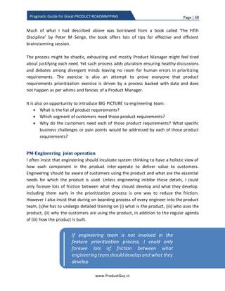 Page | 60
www.ProductGuy.in
Pragmatic Guide for Great PRODUCT ROADMAPPING
.
Identification of product attributes
When Product Manager starts prioritizing requirements, there should be an effective
mechanism to understand how each requirement contributes to both product purpose
and objectives. Therefore, we identify attributes (related to both purpose and
objectives) that can help measure how each requirement is contributing to the overall
product vision. Doing so, Product Manager is also prioritizing requirements based on
outcomes, based on how it affects the overall strategy and direction of the product.
Product objective aka goals are the end results of effective prioritization of product
requirements. Attributes of product objectives can also be metrics that can help us
measure the efficacy of product requirements prioritization process. Prioritization of
product requirements is a two-stage process. Requirements when prioritized in
accordance with the product attributes deliver value to customers that indirectly
contribute to accomplishing of product objectives. Ideally, the focus should be on
prioritizing requirements that deliver right value to customers. Accomplishing product
objectives should be a natural result of delivering the right value. In short, Product
Manager has to identify what value when delivered to customers will contribute to
accomplishing product objectives. Later, focus on prioritizing requirements that deliver
the desired value.
Figure 12 – Product prioritization cycle
Effectively product roadmap should be a top
down approach, product requirements has to be
prioritized in accordance with the goal
Product
Objectives
aka Goals
Product
Roadmap
Deliver
Value to
Customers
Prioritize Requirements Accomplish
 