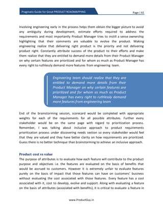 Page | 61
www.ProductGuy.in
Pragmatic Guide for Great PRODUCT ROADMAPPING
Attributes of product objectives
The entire intention of effectively prioritizing product requirements is to deliver right
value to customers that can increase customers’ preference towards the product and
can indirectly contribute to achieving product objectives. So let us start with the end i.e.
product objectives. Product objectives could be one or more of the following:
 Revenue – Focus on growth, increase in profits
 Customer acquisition – Customer acquisition and revenue are not the same,
customer acquisition can happen at the cost of no additional revenue
 Competition – Parity with competitor products
 Cross sell – Opportunity to cross sell other products
 Stickiness – Customer retention and indirectly increase the cost of switchover
I would preferably pick not more than two attributes, as it will badly skew the
prioritization process of product requirements. If there is any conflict, identify which
objectives are more important.
Attributes of product purpose
Product addresses many needs. Nevertheless, there should be subset of needs that
focus on addressing the key pain points of customers. Product Manager has to correlate
between key needs and product objectives, Product Manager has to understand
addressing what needs or delivering what value can help product achieve its objectives.
If the objective is customer acquisition and stickiness, then identify what value when
added to product would drive customer preferences towards the product. Also, identify
delivering what value would increase switchover costs for customers and enhance
customer experiences thereby facilitating customers to stick with the product. Mostly,
enhancing customer experiences and increasing switchover costs can cause product
stickiness.
As stated already, prioritization process of product requirements should always be top-
down – Understand objectives and prioritize requirements that deliver right customer
value, which indirectly contributes to product objectives. However, at times it is better
to follow bottom-up approach to check if there are any potential conflicts between
product objectives and the actual customer preferences. An occasional qualitative
analysis to understand whether customers are buying the product for the same reasons
as Product Manager is thinking will be ideal bottom-up approach to validate whether
 