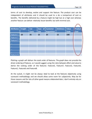 Page | 62
www.ProductGuy.in
Pragmatic Guide for Great PRODUCT ROADMAPPING
Product Manager has picked right attributes for prioritization process of product
requirements. Let us hold discussion on this topic to a later section. For effective
discussions on how attributes can aid in prioritizing product requirements, let me
assume a fictitious B2B IoT product targeted for retail stores that help in delivering
following value:
 Insight – Provides insights on how customers are accessing the store
 Generate revenue – Notifies customers through smartphone about the
availability of goods that might interest them based on their behavioral pattern
 Cut costs – Eliminates the need for sales person by flashing all information about
goods on his/her smartphone
 Up sell/Cross sell – Assist in picking of goods that go well with good chosen
already (replicate Amazon model). For instance, shirt that you chose goes well
along with a trouser – Help locate the trouser
 USP – Does the requirement contribute to enhancing the USP? In case of the
fictitious product, the USP could be as simple as ‘easy to use’, ‘easy to maintain’,
‘compatible with all mobile devices’, ‘mobile payment to avoid long queues’ etc.
Efficacy of product requirements prioritization process lay in effectively picking the
attributes valued most by target customers. Existences of those attributes should
provide compelling reasons for target customers to buy the product and stick with it for
a longer duration creating a long lasting relationship between the product and
customers. Attributes of product purpose measure the value delivered to customers and
weights assigned to each attribute should relatively highlight how customers value each
attribute.
Drop down all possible attributes that you could imagine. Identify the important
attributes that when delivered will help accomplish product objectives. I suppose it
would be ideal to stick with utmost three attributes in purpose and utmost two
attributes in objectives Otherwise, the weights are thinly scattered making it difficult for
Product Manager to prioritize product requirements effectively. More attributes not
only add difficulty but also dilute the efficiency of prioritization process of product
requirements. For sake of further illustration, let me use the attributes mentioned
below. Please note that the weights should be in percentages.
 