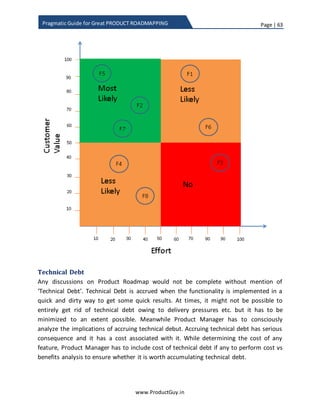Page | 63
www.ProductGuy.in
Pragmatic Guide for Great PRODUCT ROADMAPPING
Attributes Weights
Purpose
1. Insight
2. Cost reduction
3. Ease of use
10
35
15
Objective
4. Customer acquisition
5. Stickiness (customer retention)
25
15
Table 2 - Product attributes and weights
While attributes of product purpose measure the value delivered to customers,
attributes of product objectives measure the value captured by organization. As I had
indicated earlier, customer acquisition and stickiness should be result of prioritizing
right set of requirements that deliver right value to customers. So prioritizing
requirements based on attributes of product purpose should be sufficient and adding
attributes of product objectives to the mix for product requirements prioritization
process is not required.
I would prefer to add attributes of product objective to the mix if prioritizing
requirements purely based on product purpose does not explicitly contribute to product
objective. i.e., when there is no direction correlation between delivering right value to
customers and accomplishing of product objectives. For instance – cloud model for IoT
product instead of on premise. Cloud model will deliver value to customers, it can help
in subscription pricing, acquiring new customers on trial basis, reduce CAPEX etc.
However, If the value delivered is scattered or if customers do not value it yet as cloud
model is little forward looking and we should move towards such model in adherence
with technology trends then prioritization based on customer value will not be effective.
In such scenarios, using attributes of product objectives will be ideal. Essentially, it is a
choice and product prioritization process is strictly not a science, it is an art with ample
scope for subjectivity.
Product attributes vs Product life cycle
Selection of product attributes do change for simple reason that product purpose and
product objectives do not remain static as product traverse through its adoption life
 