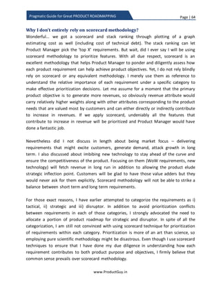 Page | 64
www.ProductGuy.in
Pragmatic Guide for Great PRODUCT ROADMAPPING
cycle. However, what I wanted to emphasize in this section is that the process of
prioritizing requirements across two consecutive releases is mutually dependent even
though we might use distinct product attributes for prioritization of product
requirements. Suppose if Product Manager decides a theme based release exclusively
focusing on (i) usability (ii) reliability in each release then Product Manager should at
least ensure completion of work holistically on the respective themes in each release.
There is no point in focusing on usability in a release and heading to reliability in next
release without completing entire planned stuff on usability. In some cases, Product
Manager will introduce certain requirement in a minimalistic way to evaluate customer
reaction and evolve it later. However, if the feedback from customer is good then
Product Manager should attempt to enhance the requirement in the subsequent
releases at the earliest. The value delivered to customers or product requirements
prioritized in each release should have cascading impact on requirements prioritized in
the subsequent release. Requirements prioritized in reach release should not look like
silos. In fact, each release should be a stepping-stone to achieve a bigger objective. If
Product Manager candidly introspects last few releases, the entire value derived from
those release should be greater than the sum of their individual parts.
Scorecard technique - Guidelines
Every product might have a distributed team of Product Managers, each managing
different components of a product or separate target markets or combination of both.
As part of completing the scorecard, every Product Manager should rate each
requirement in a scale of 0-10 against each of the chosen attributes. The scale of 10
indicates that the requirement is contributing immensely and scale of 0 indicates that
the requirement has no impact on the corresponding product attribute. Rating of each
product requirement against chosen attributes is purely subjective. However,
brainstorming exercise mentioned later in this eBook would ensure that the respective
Product Managers have done due diligence in evaluating each of their requirements
against product attributes. Thereby reducing the possibility for errors and eventually
ensuring efficiency and impeccability in relative prioritization of product requirements.
Requirementsprioritized in reach release should
not look like silos. In fact, each release should be
a stepping-stone to achieve a bigger objective
 