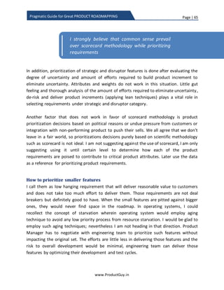 Page | 65
www.ProductGuy.in
Pragmatic Guide for Great PRODUCT ROADMAPPING
Going forward, I should shift the conversation from requirements to features.
Requirements outline what are the customer needs that the product should address.
Requirements will allow engineers to define how to address those needs, through
conceptualizing features. Requirement to feature mapping can be either one to many or
many to one. Nevertheless, for effective prioritization of product requirements, we
need to shift our conversation to features. It is essential to have conversations using
features as engineers understand features better and focusing on features is critical to
determining the cost of each feature. Determining cost is a topic that is crucial to
understand cost vs benefit analysis.
While trying to rate each feature against set of pre-defined attributes (both purpose and
objectives), identify how they are contributing relatively to any existing feature that
might probably be doing something similar. Product Manager can add a new feature
either to replace an existing feature or to expand an existing feature to enhance existing
functionality. In such cases, Product Manager should identify how much value does the
new feature delivers in relation to the existing functionality. If the existing functionality
is rated against ‘Ease of Use’ at 5 and the new feature that is either replacing or
enhancing the existing functionality is rated against its potentiality to deliver ‘Ease of
Use’ at 8, then we need to consider the relative difference while determining the actual
value that the new feature delivers to customers.
Attributes Insight Cost
Reduction
Ease of
Use
Customer
Acquisition
Stickiness Total
Value
Feature 1 7 0 3 9 7 44.5
Feature 2
Feature 3
…
…
…
…
Feature N
Table 3 - Product attribute value in a scale of 1 to 10
The value of 44.5 is a weighted value derived by mapping score of each product
attribute against its weight for each features as show in the table below.
 