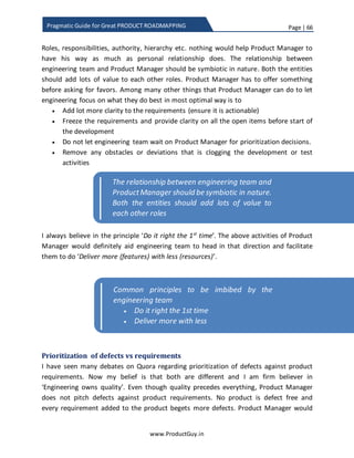 Page | 66
www.ProductGuy.in
Pragmatic Guide for Great PRODUCT ROADMAPPING
Attributes Insight Cost
Reduction
Ease of Use Customer
Acquisition
Stickiness
Feature 1 (S1y) 7 0 3 9 7
Feature 1 (Wy) 10 35 15 25 15
Table 4 - Value and weights of feature 1
To derive the weighted value, I did use the following formula
𝑊𝑆𝑉𝑥̇ 𝑦 =
𝑆 𝑥𝑦 ∗ 𝑊𝑦
10
Equation 1 - Weighted value of feature x and attribute y
Attributes Insight Cost
Reduction
Ease of
Use
Customer
Acquisition
Stickiness Total
WSV1y 7 0 4.5 22.5 10.5 44.5
Table 5 - Weighted scale value of feature 1
( 𝑇𝑜𝑡𝑎𝑙 𝑉𝑎𝑙𝑢𝑒) 𝑇𝑥 = ∑ 𝑊𝑆𝑉𝑥𝑦
𝑛
𝑦=1
Equation 2 - Total value of feature x
Total value of each feature is sum of weighted value of all the attributes corresponding
to each feature.
 x is the index value of each feature and y is in the index value of each attribute.
 WSVxy is the weighted scale value for attribute y of feature x.
 Sxy is the scale value in the range of 0-10 for attribute y of feature x.
 Wy is weight associated with attribute y.
 Tx is the total value delivered by feature x in accordance with chosen product
attributes and
 n is the number of attributes
 