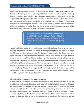 Page | 67
www.ProductGuy.in
Pragmatic Guide for Great PRODUCT ROADMAPPING
Brainstorming
There is no better option than brainstorming to discuss, debate, and argue on the ability
of each requirement to contribute to product purpose and product objectives.
Brainstorming session when done effectively provide revelations that was not
comprehended before by Product Manager or rather by any other participant. How
many times have we felt ‘Oh GOD, I never thought about it’! Brainstorming would help
to identify such facets never thought earlier when done effectively. Efficacy of
brainstorming sessions lays in adhering to following guidelines:
 Each participant should challenge and should have willingness to be challenged
by others.
 Each participant should build upon the thoughts of other participants to add
better clarity to ‘WHAT’ and ‘WHY’ of each requirement.
 Product Manager should ensure that there is a commonality of purpose, vision
and direction among all the participants.
 Each participant should engage in dialogue. In dialogue, participants aim for
collective good and not for win of any specific participant
 The session should be skillfully facilitated and moderated by Product Manager
Much of what I had described above was inspired from a book called ‘The Fifth
Discipline’ by Peter M Senge, the book offers lots of tips for effective and efficient
brainstorming session. The above stated pre-conditions are pre-requisites for success of
brainstorming session. Every participant should strictly adhere to those guidelines.
Product Manager should determine invitees for the brainstorming process. The invitees
should both contribute and benefit from the process. Engineers are supposed to benefit
as they now get clear directions on what features to add and why to add. Sales and
other equivalent members can contribute more as they represent customers, so they
can be voice of customers while Product Manager can moderate the entire discussions.
The brainstorming process will be chaotic, exhausting and mostly Product Manager will
feel tired about justifying each need. Yet such process adds pluralism ensuring healthy
discussions and debates among divergent minds leaving no room for human errors in
prioritizing requirements. The exercise is also an attempt to prove everyone that
prioritization process of product requirements is process driven backed with data and
does not happen in accordance with whims and fancies of a Product Manager.
 