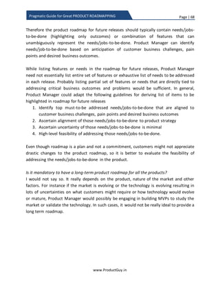 Page | 68
www.ProductGuy.in
Pragmatic Guide for Great PRODUCT ROADMAPPING
It is also on opportunity to introduce BIG PICTURE to engineering team:
 What are the list of product requirements?
 Which segment of customers need those product requirements?
 Why do customers need each of those product requirements? What specific
business challenges or pain points does each product requirement address?
 What value does each product requirement deliver? How do they indirectly
contribute to achieving product objectives?
PM-Engineering joint operation
I often insist that engineering team should inculcate system thinking to have a holistic
view of how each component in the product inter-operate to deliver value to customers.
Engineering team should be aware of customer segments using the product and the
purpose for which the product is used by those customer segments. In addition,
engineering team should have a precise understanding of what and why behind each
requirement. Unless engineering imbibes those details, I could only foresee lots of
friction between what they should develop and what they actually develop. Including
them early in the prioritization process is one way to reduce the friction. However, I also
insist that during on boarding process of every engineer into the product team, (s)he has
to undergo detailed training on (i) what is the product, (ii) who uses the product, (iii)
why customers are using the product, in addition to the regular agenda of (iv) how the
product is built.
If engineering team is not involved in the
feature prioritization process, I could only
foresee lots of friction between what
engineering team should develop and what they
actually develop
The brainstorming process might be chaotic,
exhausting and mostly Product Manager might
feel tired about justifying each need. Yet such
process adds pluralism ensuring healthy
discussions and debatesamong divergent minds
leaving no room for human errors in prioritizing
requirements.
 