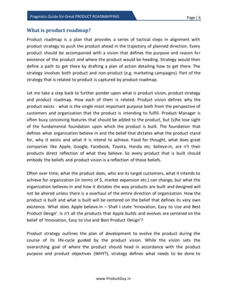 Page | 6
www.ProductGuy.in
Pragmatic Guide for Great PRODUCT ROADMAPPING
What is product roadmap?
The product roadmap is a plan that outlines a series of tactical steps in alignment with
product strategy to push the product ahead in the trajectory of planned direction. Every
product should have a vision that defines the purpose and reason for the existence of
the product and where the product should be heading. The strategy would then define a
path to get there by drafting a plan of action detailing how to get there. The strategy
involves aspects related to both product and non-product (e.g. marketing campaigns,
support, pricing etc.). Product roadmap captures part of the strategy related to the
product. The product roadmap is a plan of action that reflects product strategy.
Let me take a step back for further pondering upon what is product vision, product
strategy, and product roadmap. How does each of them are interrelated? Product vision
defines why the product exists - what is the single most important purpose both from
the perspective of customers and organization that the product is intending to fulfill.
Product Manager is often busy conceiving features that should be added to the product,
but (s)he loses sight of the fundamental foundation upon which the product is built. The
foundation that defines what organization believes in and the belief that dictates what
product should stand for, why does it exists and what it is intended to achieve. Have you
ever wondered what does great companies like Apple, Google, Facebook, Toyota, and
Honda etc. believe in, are n’t their products direct reflection of what they believe.
Therefore, every product should embody the beliefs and product vision should be a
reflection of those beliefs.
What does Apple believe in – Shall I state ‘Innovation, Simplicity and Building Great
Products’.
In the words of Tim Cook1
, following are the values that define Apple.
We believe that we’re on the face of the Earth to make great
products”
We believe in the simple, not the complex”
1 Source: https://hbr.org/2012/04/its-not-what-you-sell-its-what
 