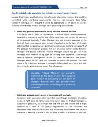 Page | 69
www.ProductGuy.in
Pragmatic Guide for Great PRODUCT ROADMAPPING
Involving engineering team early in the process helps them obtain the bigger picture to
avoid any ambiguity during development and to estimate efforts required to address
each requirement. Most importantly, Product Manager tries to instill a sense ownership
highlighting that their comments are valuable to evolve the product. Thereby making
engineering team realize that their priority is not just delivering the product right but
also delivering the right product. Constantly attribute success of the product to their
efforts and make them realize that they are entitled to demand more details from
Product Manager on why (s)he prioritizes certain features and for whom as much as
Product Manager has every right to ruthlessly demand more features from engineering
team.
End of the brainstorming session, scorecard is completed with assigning appropriate
weights for every requirement for all possible attributes. Further, every stakeholder will
be on same page with regard to prioritization process. Remember, I was talking about
inclusive approach to prioritization process of product requirements under discovering
needs section. Brainstorming process exemplifies inclusive approach and every
stakeholder would feel that their feedback is valued and they have better clarity on
prioritization process of product requirements. Guess there is no better technique than
brainstorming to achieve an inclusive approach.
Cost vs value
The purpose of attributes is to evaluate how each feature will contribute to the product
purpose and objectives i.e. Product Manager evaluates each feature based on benefits
accrued to customers. However, it is extremely unfair to evaluate features purely based
on impact that those features can have on customers’ business without evaluating the
cost associated with each feature. Every feature has a cost associated with it, cost to
develop, evolve and support. The product cost is independent of product attributes and
Engineering team should realize that they are
entitled to demand more details from Product
Manager on why (s)he prioritizes certain
features and for whom as much as Product
Manager has every right to ruthlessly demand
more features from engineering team
 