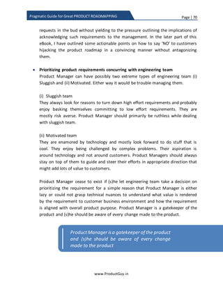 Page | 70
www.ProductGuy.in
Pragmatic Guide for Great PRODUCT ROADMAPPING
it is used to a do a comparison of cost vs benefits. The benefits delivered by a feature
might be high but at a high cost whereas another feature can deliver relatively lesser
benefits but with absolutely lower cost. Therefore, it is crucial to understand the
benefits in relation to cost.
Feature cost is estimated on a scale of 1-100. Firstly, development team should identify
person-weeks or person-months to develop each feature. The purpose of cost
estimation is to identify relative cost and not the absolute cost, so let us pick a feature
that consumes more man-weeks than any other feature. Let us assign a scale of 100 as
feature cost to that feature. Assuming that the feature consumes 15 man-weeks, let us
determine the relative cost of remaining features using a ratio of 15:100. Now suppose,
one of the remaining feature consumes 12 man-weeks, using the ratio of 15:100, the
feature cost would be 80 (12 * 100/15).
( 𝐹𝑒𝑎𝑡𝑢𝑟𝑒 𝐶𝑜𝑠𝑡) 𝐹𝐶𝑥 = 𝑀𝑊𝑥 ∗
100
𝑀𝑎𝑥 ( 𝑀𝑊𝑥)
Equation 3 - Feature cost of feature x
 FCx is the feature cost associated with feature x
 MWx – Man weeks to develop and support feature x
Fill the below table using the above formula.
Attributes Insight Cost
Reduction
Ease of
Use
Customer
Acquisition
Stickiness Total
Value
Feature
Cost
Feature 1 7 0 3 9 7 44.5
Feature 2
Feature 3
…
…
…
…
Feature N
Table 6 - Feature cost
 