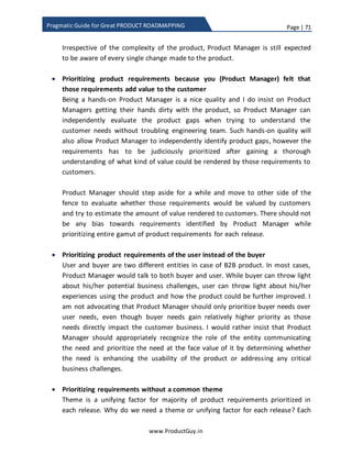 Page | 71
www.ProductGuy.in
Pragmatic Guide for Great PRODUCT ROADMAPPING
I took a fictitious example of eight features with fictitious values for total value and total
cost.
Feature Total Value Feature Cost
Feature 1 90 70
Feature 2 70 40
Feature 3 40 90
Feature 4 35 25
Feature 5 90 15
Feature 6 60 80
Feature 7 60 25
Feature 8 20 40
Table 7 - Total value and feature cost
However, while doing actual prioritization, I would suggest using the formula that I had
earlier provided to derive the total value and feature cost for each feature.
Plot a graph as shown below with feature cost on X-axis and total value on Y-axis to
determine the stack order of features. The entire graph is divided into four quadrants
and they are categorized as:
1. More likely,
2. Less likely and
3. No.
Top left corner is categorized as more likely, features in that category deliver higher
value at less cost. Bottom left corner and top right corner is categorized as less likely,
features in that category deliver value in proposition to cost. Bottom right corner is
categorized as no and features under this categorized will never be prioritized as they
deliver less value at a higher cost. After plotting the graph, it is evident that features in
‘Most Likely’ quadrant will derive more value for each unit of feature cost and therefore
Product Manager should prioritize those features. However, from the graph it is not
evident which among those three features in ‘Most Likely’ quadrant will deliver more
value. Likewise, there are two quadrants for ‘Less Likely’ and the graph does not provide
the absolute value of feature to understand the relative ranking of features. Absolute
 