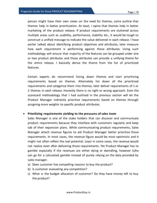 Page | 72
www.ProductGuy.in
Pragmatic Guide for Great PRODUCT ROADMAPPING
value of each feature can help us stack rank features and list them in the ascending
order of
Figure 13 - Feature value vs effort
Absolute value for each feature is derived using a ratio of total value vs feature cost i.e.
what is the absolute value delivered by each feature for each unit of feature cost. After
calculating the absolute cost, arrange the features in the descending order of absolute
value to get a stack rank of features.
𝐴𝑉𝑥 =
𝑇𝑥
𝐹𝐶𝑥
Equation 4 - Absolute value of feature x
 