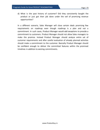 Page | 73
www.ProductGuy.in
Pragmatic Guide for Great PRODUCT ROADMAPPING
AVx is the absolute value delivered by feature x
Tx is the total value delivered by feature x
FCx is the feature cost associated with feature x
Feature Total Value Feature Cost Absolute Value
Feature 1 90 70 1.30
Feature 2 70 40 1.75
Feature 3 40 90 0.44
Feature 4 35 25 1.40
Feature 5 90 15 6.00
Feature 6 60 80 0.75
Feature 7 60 25 2.40
Feature 8 20 40 0.50
Table 8 - Absolute value
Arrange the features in the descending order of absolute value to get stack ranking of
features.
Feature Stack Rank
Feature 5 1
Feature 7 2
Feature 2 3
Feature 4 4
Feature 1 5
Feature 6 6
Feature 8 7
Feature 3 8
Table 9 - Stack rank
Feature3 is a ‘STRICT NO’ as it is HIGH EFFORT and LOW CUSTOMER value.
If there is a window to deliver top four features, picking the top 4 might not always
work. Some customer might push for feature 1 and there will be a multi-million dollar
clinging on the deliver on feature 1. Therefore, there will be lots of pressure on Product
 
