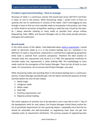 Page | 74
www.ProductGuy.in
Pragmatic Guide for Great PRODUCT ROADMAPPING
Manager to deliver it unless Product Manager is proficient to trade the feature with
other important features. I did briefly discuss about this topic in later sections of the
eBook. The other aspect is regarding the structure of engineering team. If the product
has multiple components and assume separate engineering team exists for each
component. So what-if all the top four features belong to a specific component and the
strength of the engineering team cannot handle more than two. While the features
belonging to other components deliver relatively less value. If such scenario repeats
than it is ideal to change the structure of engineering team to add more engineers to
the team that works on component delivering more value. For those reasons and for
lots of other good reasons, Product Manager should have a say and be pro-active in
structuring the engineering teams.
At the outset, it might not always be ideal to look at features objectively using scorecard
methodology and we should allow some room for subjectivity. May be for reasons
started earlier and for lots of other good reasons elaborated later, I do not entirely rely
on scorecard methodology.
Technical Debt
Any discussions on Product Roadmap would not be complete without mention of
‘Technical Debt’. Product accrues technical debt through implementing any functionality
in a quick and dirty way to get some quick results. At times, it might not be possible to
entirely get rid of technical debt owing to delivery pressures etc. but it has to be
minimized to an extent possible. Meanwhile Product Manager should consciously
analyze the implications of accruing technical debut. Accruing technical debt has serious
consequence and it has a cost associated with it. While determining the cost of
developing a feature, Product Manager has to include cost of technical debt if any to
perform cost vs benefits analysis to ensure whether it is worth accumulating technical
debt.
Why I do not entirely rely on scorecard methodology?
We got a scorecard and stack ranking through plotting of a graph estimating cost as well
(including cost of technical debt). The stack ranking can let Product Manager pick the
‘top X’ requirements. Wait, did I ever say I use scorecard methodology to prioritize
features. With all due respect, scorecard is an excellent methodology that helps Product
 