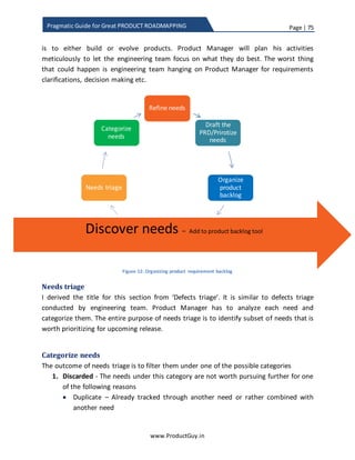 Page | 75
www.ProductGuy.in
Pragmatic Guide for Great PRODUCT ROADMAPPING
Manager to ponder and diligently assess how each product requirement can help
achieve product objectives. Yet, I do not blindly rely on scorecard or any equivalent
methodology. I merely use them as a reference to understand the relative importance
of each requirement under a specific category to make effective prioritization decisions.
Let me assume for a moment that the primary product objective is to generate more
revenues, so obviously revenue attribute would carry relatively higher weights along
with other attributes corresponding to product purpose that are valued most by
customers and can either directly or indirectly contribute to increase in revenues. If we
apply scorecard, undeniably, Product Manager prioritizes all features contributing to
increase in revenue and (s)he would have done a fabulous job.
Nevertheless, did I not discuss in length about being market focus – delivering
requirements that might excite customers, generating demand, attacking growth in long
term etc. I also discussed about imbibing new technology to stay ahead of the curve and
ensure competitiveness of the product. Focusing on them (WoW requirements, new
technology) will fetch revenue in long run in addition to allowing the product evade
strategic inflection point. Customers will be glad to have those value adders but they
would never ask for them explicitly. Scorecard methodology will not be able to strike a
balance between short-term and long-term requirements.
For those exact reasons, I have earlier attempted to categorize the requirements as i)
tactical, ii) strategic and iii) disruptor. In addition to avoid prioritization conflicts
between requirements in each of those categories, I strongly advocated the need to
allocate a portion of product roadmap for strategic and disruptor. Yet, I am still not
convinced with using scorecard technique for prioritization of requirements within each
category. Prioritization is more of an art than science, so employing pure scientific
methodology might be disastrous. Even though I use scorecard techniques to ensure
that I have done my due diligence in understanding how each requirement contributes
to both product purpose and objectives, I firmly believe that common sense prevails
over scorecard methodology.
I firmly believe that common sense prevails over
scorecard methodology
 