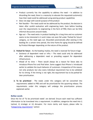 Page | 76
www.ProductGuy.in
Pragmatic Guide for Great PRODUCT ROADMAPPING
In addition, prioritization of strategic and disruptor features is done after evaluating the
degree of uncertainty and amount of efforts required to build minimalistic version of
those features for validating and eliminating uncertainty. Attributes and weights do not
work in this situation. Little gut feeling and thorough analysis of the amount of efforts
required to eliminate uncertainty through applying lean techniques plays a vital role in
selecting requirements under strategic and disruptor category.
Another factor that does not work in favor of scorecard methodology is product
prioritization decisions based on political reasons or undue pressure from customers or
integration with non-performing products to push their sales. We all agree that we do
not leave in a fair world, so prioritizations decisions purely based on scientific
methodology such as scorecard is not ideal. It works for a utopian society. I am not
suggesting against the use of scorecard. I am only suggesting using it until certain level
to determine how each product requirement is poised to contribute to both product
purpose and product objectives. Later use the data as a reference to understand the
relative value and cost of each product requirement. Product Manager can use those as
a reference to understand whether right product requirements are prioritized even
though (s)he might make exceptions to the rule.
Activity vs tasks
Activity could be termed as a sequence or series of steps that coalesce together to
complete an entire event or a job. Those specific sequences or individual steps of an
activity could be termed as a task. Activity encompass everything from start to finish of
a specific job. Naturally, activity comprises of various tasks. Activity could be organizing
a webinar. While tasks could be following sequence of series of steps of organizing a
webinar. Scheduling a webinar, inviting prospective attendees to register for a webinar,
sending invites to all registered attendees, presenter(s) and panelist(s), allowing them to
add the invite to calendar, sending remainders, providing a window to allow attendees
to post questions and panelists to respond during webinar, optional form post the
webinar for seeking feedback etc. Tasks are analogous to features, while activities are
more related to outcomes or jobs-to-be-done. While prioritizing features we have to
ensure whether subset of prioritized features coalesce to complete a new activity that
could not be performed by the product until now or enhance an existing activity that
could be performed by the product. Our choice of attributes indirectly focuses on
activities, however because of human nature to commit flaws either in selection of
 