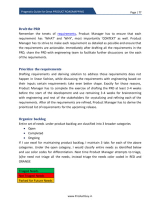 Page | 77
www.ProductGuy.in
Pragmatic Guide for Great PRODUCT ROADMAPPING
attributes or in selection of weights, I normally chose to identify activities performed or
enhanced by prioritized features and how those activities are in alignment with overall
direction of the product.
When consciously focusing on activities, Product Manager could understand the list of
activities performed most by customers. Product Manager could eventually try to
prioritize features that could potentially enhance those activities that drive customers to
come for more. Unfortunately, product prioritization process through scorecard
methodology does not consider activities. Adding activities to the scorecard might add
3rd
dimension making it complex for human mind. However, explicit focus on activities
might be relevant even when product prioritization process is based on non-functional
product attributes. When the focus is on non-functional attributes such as usability,
reliability, performance etc. Do Product Manager really need to focus on enhancing the
usability across the entire product? Definitely no. Product Manager can focus on
enhancing usability, reliability and performance of only those activities performed most
used by customers. Product Manager should always focus on enhancing only those
aspects of the product that influence customers to come for more.
Focusing on activities brings-in completeness to the product and probably, another
viable alternative to strengthen product prioritization process as well. Another
advantage is that it helps in marketing the outcome of group of features prioritized in
each release.
How to prioritize smaller features
I call them as low hanging requirements that will deliver reasonable value to customers
and does not take too much effort to deliver them. Those requirements are not deal
breakers but definitely good to have. When small features compete against bigger ones,
they would never find space in the product roadmap. In operating systems, I could
recollect the concept of starvation wherein operating system would employ aging
technique to avoid any low priority process from resource starvation. I would be glad to
Product Manager should always focus on
enhancing only those aspects of the product
that influence customers to come for more
 