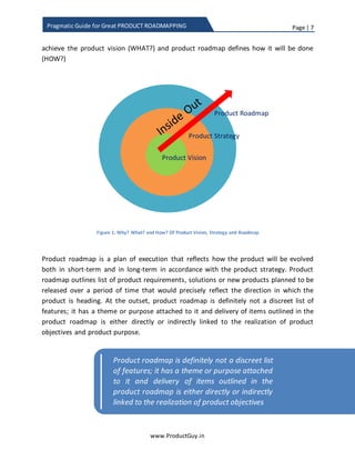 Page | 7
www.ProductGuy.in
Pragmatic Guide for Great PRODUCT ROADMAPPING
“We believe in saying no to thousands of
products, so that we can really focus on the
few that are truly important and meaningful to us”
Are n’t all the products that Apple build and evolve revolve around the above stated
beliefs?
Often over time, what the product does, who are its target customers, what it intends to
achieve for an organization (in terms of revenue, growth, market expansion etc.) can
change. However, there will not be a change in what the organization believes in and
how the belief dictates the way Organization build, evolve and design products, unless
there is a change in the overall direction of the organization. What products does an
Organization build and how does an Organization build those products are centered on
the belief that defines the purpose behind its existence.
Product strategy outlines the path to evolve the product during the course of its life
cycle guided by the product vision. While the vision sets the overarching goal of where
the product should head in accordance with the product purpose and product
objectives (WHY?), strategy defines the patch to accomplish the product vision (WHAT?)
and product roadmap defines the exact steps or procedures executed along the path to
realize product vision (HOW?)
Figure 1: Why? What? and How? Of Product Vision, Strategy, and Roadmap
Product Vision
Product Strategy
Product Roadmap
 