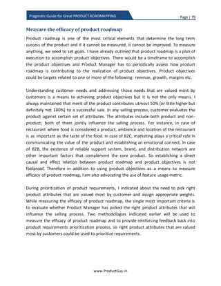 Page | 79
www.ProductGuy.in
Pragmatic Guide for Great PRODUCT ROADMAPPING
Prioritization of defects vs requirements
I have seen many debates on Quora and other related forums regarding prioritization of
defects against product requirements. Now my belief is that both are different and I am
firm believer in ‘Engineering owns quality’. Even though quality precedes everything,
Product Manager does not pitch defects against product requirements. No product is
defect free and every requirement added to the product begets more defects. Product
Manager would collaborate with engineering team to determine the tolerance level for
the overall open defects or defects open rate. Accordingly allocate a window in each
release for resolving defects avoiding any conflict with product requirements.
Ultimately, it is the responsibility of engineering team to prioritize and resolve defects
within that window. As I had stated earlier, I am firm believer in ‘Engineering owns
Quality’. Engineering team should have complete authority over prioritization of defects
and resolve them within the guidelines of quality SLAs (Service Level Agreements).
Product manager will be encroaching into their space, if (s)he starts prioritizing defects.
I would definitely loathe if my engineering team is busy fixing defects at the cost of
evolving the product. As I had said earlier, both engineering team and Product Manager
should agree on the tolerance level for defects, if occasionally the defect rate goes
higher because of certain unforeseen reasons, I would urge Product Manager to make
more room for resolving defects probably at the expense of not addressing few
requirements. However, if it happens too often, then the defect rate should be
contained by identifying the actual root cause. Engineering team should ascertain what
is causing more defects and what is causing decline in quality to improve quality in a
longer run instead of continuing fixing defects at the expense of evolving the product. It
is as important to evolve the product continuously, as it is to maintain the quality of the
product. There cannot be any trade-off between them.
I am firm believer in ‘Engineering owns Quality’.
Engineering team should have complete
authority over prioritization of defects and
resolve them within the guidelines of quality
SLAs
 