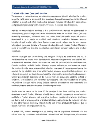 Page | 80
www.ProductGuy.in
Pragmatic Guide for Great PRODUCT ROADMAPPING
Identification of features for future releases
Product Manager will prioritize features of upcoming release with utmost care as per
the prioritization techniques elaborated until now but Product Manager cannot follow
similar diligence for prioritization of features for future releases. Prioritization of
features for future releases cannot be done due to uncertainty surrounding customer
requirements, business environments etc. However, product roadmap should typically
contain requirements or features for future releases to indicate the overall direction in
which product is heading. The scope of this discussion is specifically for external
roadmap. Therefore, the product roadmap for future releases should typically contain
needs or jobs-to-be-done (highlighting only outcomes) or combination of features that
can unambiguously represent the needs or jobs-to-be-done. Customers care about
outcome rather than individual features that can deliver outcome. Features sound alien
to customers, so I would prefer to list the outcomes in product roadmap corresponding
to future releases. Ideally, Product Manager can identify job-to-be-done based on
anticipation of customer business challenges, pain points and desired business
outcomes. Jobs-to-be-done can be an outcome or a solution for some of the major
customer business needs or problems that the product is poised to address in future in
accordance with overall product vision and strategy. Another reason for focusing on
jobs-to-be-done is that the specific features that can facilitate the product to address
those jobs cannot be determined without doing exhaustive feasibility analysis by
engineering team.
Product Manager need not essentially list entire set of jobs-to-be-done in each release.
Probably providing a partial list directly tied to addressing critical business outcomes
and problems would be sufficient. In general, Product Manager could adapt the
following guidelines for deriving list of items highlighted in roadmap for future releases
1. Identify top must-to-be addressed jobs in accordance with customer business
challenges, pain points and desired business outcomes
2. Validate alignment of those jobs-to-be-done to product strategy
3. Ensure uncertainty of accomplishing those jobs-to-be-done is minimal
4. Conduct high-level feasibility of addressing those jobs-to-be-done.
Even though roadmap is a plan and not a commitment, customers might not appreciate
drastic changes to the product roadmap, so it is better to evaluate the feasibility of
addressing jobs-to-be-done in the product. In addition, ensure that the roadmap lists
 