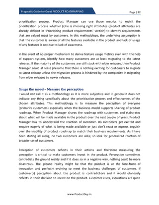 Page | 82
www.ProductGuy.in
Pragmatic Guide for Great PRODUCT ROADMAPPING
Deadly mistakes to avoid during prioritization of requirements
Scorecard technique would definitely help eliminate all possible mistakes that could be
committed while prioritizing requirements, however not everyone does follow
scorecard technique. Therefore, I thought it would be appropriate to list down all
possible blunders committed by Product Manager while prioritizing requirements.
 Prioritizing product requirements purely based on revenue potential
It is always nice to focus on requirements that have higher revenue generating
potential, as revenue is possibly one of the most important reasons for existence
of the product. Ironically, Product Managers are also evaluated based on short-
term revenue gains instead of evaluating based on strategic activities that can
possibly have positive implications on the long-term growth of the product.
Prioritization process discussed earlier exactly balances strategic and tactical
activities. Product Manager should not get too much obsessed with revenues
losing sight of the long-term objectives. Even though without revenues,
management would cut down the resources and Product Manager might have to
evolve the product with less resources. The ideal scenario for a Product Manager
is adeptly balancing both short term and long-term priorities while ensuring
steady flow of revenue.
 Prioritizing product requirements of customers with loud voice
Customers with loud voice often have their way through escalations or making
noises at right place to right people. It is always easy for Product Manager to
succumb to pressures, but it might not end with just one request and it might
continue as a trend. If product requirements of such customers are reasonable
then there is no trouble, but prioritizing requirements just because someone is
exerting pressure is not an ideal scenario. It is better to nip such requests in the
bud without yielding to the pressure outlining the implications of acknowledging
Ironically, Product Managers are also evaluated
based on short-term revenue gains instead of
evaluating based on strategic activities that can
possibly have positive implications on the long-
term growth of the product
 