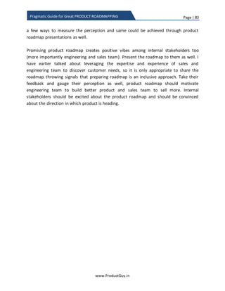 Page | 83
www.ProductGuy.in
Pragmatic Guide for Great PRODUCT ROADMAPPING
such requirements to the management. In the later part of this eBook, I have
outlined some actionable points on how to say ‘NO’ to customers hijacking the
product roadmap in a convincing manner without antagonizing them.
 Prioritizing product requirements concurring with engineering team
Product Manager can have possibly two extreme types of engineering team (i)
Sluggish and (ii) Motivated. Either way it would be trouble managing them.
(i) Sluggish team
They always look for reasons to turn down high effort requirements and probably
enjoy basking themselves committing to low effort requirements. They are
mostly risk averse. Product Manager should primarily be ruthless while dealing
with sluggish team.
(ii) Motivated team
Technology trends and advancement captivate them and they mostly look
forward to do stuff that is cool. They enjoy challenges thrown by complex
problems. Their aspiration is around technology and not around customers.
Product Managers should always stay on top of them to guide and steer their
efforts in appropriate direction that might add lots of value to customers.
Product Manager cease to exist if (s)he let engineering team take a decision on
prioritizing the requirement for a simple reason that Product Manager is either
lazy or could not grasp technical nuances to understand what value is rendered
by each requirement to customer business environment and how the
requirement is aligned with overall product purpose. Product Manager is a
gatekeeper of the product and (s)he should be aware of every change made to
the product.
ProductManager isa gatekeeper of the product
and (s)he should be aware of every change
made to the product
 
