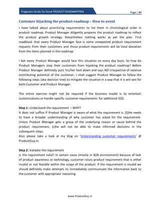 Page | 84
www.ProductGuy.in
Pragmatic Guide for Great PRODUCT ROADMAPPING
Irrespective of the complexity of the product, Product Manager should have
absolute awareness of every single change made to the product.
 Prioritizing product requirements because you (Product Manager) felt that
those requirements add value to customers
Being a hands-on Product Manager is a nice quality and I do insist on Product
Managers getting their hands dirty with the product, so Product Manager can
independently evaluate the product gaps when trying to understand the
customer needs without troubling engineering team. Such hands-on quality will
also allow Product Manager to independently identify product gaps, however the
requirements has to be judiciously prioritized after gaining a thorough
understanding of what kind of value could be rendered by those requirements to
customers.
Product Manager should step aside for a while and move to other side of the
fence to evaluate whether those requirements would be valued by customers
and try to estimate the amount of value rendered to customers. There should not
be any bias towards requirements identified by Product Manager while
prioritizing entire gamut of product requirements for each release.
 Prioritizing product requirements of the user instead of the buyer
User and buyer are two different entities in case of B2B product. In most cases,
Product Manager would talk to both buyer and user. While buyer can throw light
about his/her potential business challenges, user can throw light about his/her
experiences using the product and feedback on how the product could be further
improved. I am not advocating that Product Manager should only prioritize buyer
needs over user needs, even though buyer needs gain relatively higher priority as
those needs directly influence the customer business. I would rather insist that
Product Manager should appropriately recognize the role of the entity
communicating the need and prioritize the need at the face value of it by
determining whether the need is enhancing the usability of the product or
addressing any critical business challenges.
 Prioritizing requirements without a common theme
Theme is a unifying factor for majority of product requirements prioritized in
each release. Why do we need a theme or unifying factor for each release? Each
 