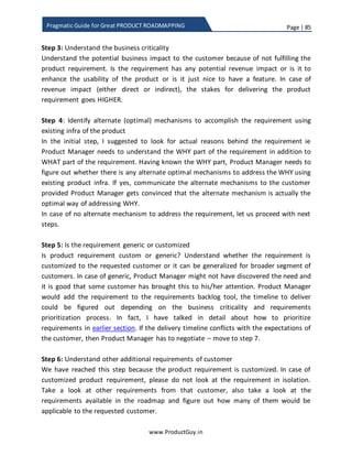 Page | 85
www.ProductGuy.in
Pragmatic Guide for Great PRODUCT ROADMAPPING
person might have their own views on the need for themes, some outline that
themes help in better prioritization. At least, I opine that themes help in better
marketing of the product release. If product requirements prioritized in a release
were scattered across multiple areas such as usability, performance, stability etc.,
it would be tough to construct a unified message to indicate the value delivered
in each release. I have earlier talked about identifying product objectives and
attributes, later measure how each requirement is performing against those
attributes. Doing so, majority of the features are categorized under one or two
product attributes and those attributes can provide a unifying theme for the
entire release. I derive the theme from the list of prioritized features.
Certain experts do recommend listing down themes and start prioritizing
requirements based on themes. Alternately, list down all the prioritized
requirements and categorize them into themes, later deliver requirements of one
or two themes in each release. Honestly, there is no right or wrong approach.
Even the scorecard methodology that I had outlined in the previous section will
let the Product Manager indirectly prioritize requirements based on themes
through assigning more weights to specific product attributes.
 Prioritizing requirements yielding to the pressures of sales team
Sales Manager is one of the stakeholders that can discover and communicate
product requirements because they interface with customers regularly and keep
tab of their expansion plans. While communicating product requirements, Sales
Manager attach revenue figures that can aid Product Manager better prioritize
those requirements. In most cases, the revenue figure would be most optimistic
and it might not often reflect the real potential. Least in some cases, the revenue
would not realize even after delivering those requirements. Yet Product Manager
has to gamble especially if the revenues are either dying or dwindling. However,
(s)he can go for a calculated gamble instead of purely relying on the data
provided by sales manager.
a) Does customer has compelling reasons to buy the product.
b) Is customer evaluating any competition?
c) What is the budget allocation of customer? Do they have money left to buy
the product?
 
