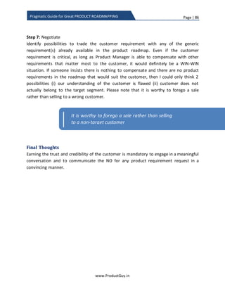Page | 86
www.ProductGuy.in
Pragmatic Guide for Great PRODUCT ROADMAPPING
d) Is there any prior incident of customer requesting product features promising
revenue? Did they consistently bought the product or just got their job done
under the veil of promising revenue opportunities?
In a different scenario, Sales Manager will close certain deals promising few
requirements on roadmap even though roadmap is a plan and not a
commitment. In such cases, Product Manager would add exceptions to provide a
commitment to customers. Product Manager should not allow Sales managers to
make the promise. Instead, Product Manager should analyze entire set of
customer requirements and after careful evaluation of already planned activities
should make a commitment to the customer. Product Manager should be
confident enough to deliver the committed features within the promised
timelines in addition to existing commitments.
 