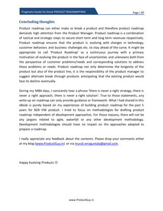 Page | 87
www.ProductGuy.in
Pragmatic Guide for Great PRODUCT ROADMAPPING
Product requirement backlog – How to manage
Discovery of needs is a continuous activity that would span across 365*24*7 and there
is never an end to the process. While discovering needs, I would insist to focus on
quantity and not on authenticity or veracity of the needs. I do not mind digging my way
through a maze to find out most valuable needs to incorporate in the product, but I hate
or rather dread to encounter a situation where competitors spot a need before we do.
Therefore, I always advocate collating as many needs as possible from various entities
(Engineering, Sales, BDMs, and Account Managers etc.) as they could possibly perceive,
anticipate and understand.
Certain problems are good to have. Huge product requirement backlog will definitely
complicate prioritization process of product requirements. However, it is a good
challenge for Product Manager to encounter.
Record needs
In the initial section of this eBook, I had elaborated about need vs requirement. I would
prefer to document needs as it is in the product backlog tool. As I indicated in my
definition of need vs requirement, requirement is outlined from engineering perspective
while need is outlined from customer perspective. Therefore, the ideal location to
translate need into requirement and record it is in PRD. The appropriate timeframe to
translate needs into requirements is while drafting PRD. The methodology to store
needs could be the prerogative of the Product Manager. There are many tools to store
needs. For convenience, let me assume that Product Manager uses excel.
While discovering needs and recording them in the product backlog tool is a continuous
activity, Product Manager periodically gets into the below mentioned sequence of linear
activities before the start of each release
1. Needs triage
2. Categorize needs
3. Refine needs
4. Draft PRD
5. Prioritize requirements and
6. Organize product backlog
 
