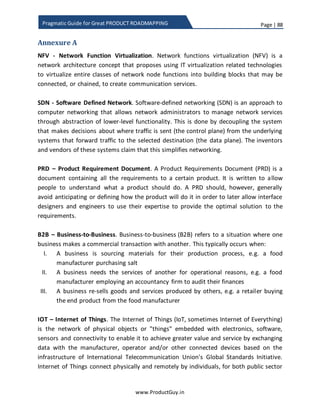 Page | 88
www.ProductGuy.in
Pragmatic Guide for Great PRODUCT ROADMAPPING
Product Manager should plan the entire sequence of activities in such a way that on the
1st
day of the start of development work for a release, Product Manager should clearly
outline the list of prioritized requirements. I repeatedly insist that the list should be
actionable and well-articulated, so engineering team does not get into repeated cycles
of requirement clarification. The primary purpose of engineering team is to either build
or evolve products. Product Manager will plan his activities meticulously to let the
engineering team focus on what they do best. The worst thing that could happen is
engineering team hanging on Product Manager for clarifying requirements, making
decisions etc.
Figure 14: Organizing product requirement backlog
Needs triage
I derived the title for this section from ‘Defects triage’. It is similar to defects triage
conducted by engineering team. Product Manager has to analyze each need and
categorize them. The entire purpose of needs triage is to identify subset of needs that is
worth prioritizing for upcoming release.
Refine needs
Draft the
PRD/Prirotize
needs
Organize
product
backlog
Draft the PRD
Needs triage
Categorize
needs
Discover needs – Add to product backlog tool
 