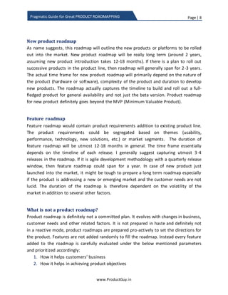 Page | 8
www.ProductGuy.in
Pragmatic Guide for Great PRODUCT ROADMAPPING
“Product roadmap is a plan of execution that reflects
how the product will be evolved both in short-term
and in long-term in accordance with the product
strategy. Product roadmap outlines the list of product
requirements, solutions or new products planned to be
released over a period of time that would precisely
reflect the direction in which the product is heading”
At the outset, product roadmap is definitely not a discreet list of features. It has a theme
or purpose attached to it and delivery of items outlined in the product roadmap will
contribute either directly or indirectly to the realization of product objectives and
product purpose.
New product roadmap
As the name suggests, this roadmap will outline new products or platforms planned for
launch in future. Duration of new product roadmap is long term (around 2 years,
assuming new product introduction takes 12-18 months). If there is a plan to roll out
successive products in the product line, then new product roadmap will generally span
for 2-3 years. The actual duration of new product roadmap will primarily depend on the
nature of the product (hardware or software), complexity of the product and duration
to develop new products. The roadmap actually captures the timeline to build and roll
out a full-fledged product for general availability and not just the beta version. Product
roadmap for new product definitely goes beyond the MVP (Minimum Valuable Product).
Product roadmap is definitely not a discreet list
of features; it has a theme or purpose attached
to it and delivery of items outlined in the
product roadmap will contribute either directly
or indirectly to the realization of product
objectives
 