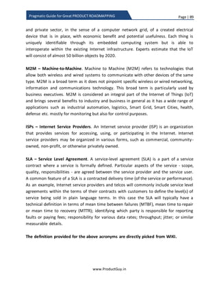 Page | 89
www.ProductGuy.in
Pragmatic Guide for Great PRODUCT ROADMAPPING
Categorize needs
The outcome of needs triage is to filter them under one of the possible categories
1. Discarded - The needs under this category are not worth pursuing further for one
of the following reasons
 Duplicate – Already tracked through another need or rather combined with
another need
 Product currently has the capability to address the need – In addition to
discarding the need, there is a necessity to educate the requested customer(s)
how their need could be addressed using existing product capabilities
 Does not align with overall purpose of the product
 Not feasible – The product could not address the need, Product Manager took
the decision after careful evaluation with engineering team. Even before
handing over the requirements to engineering in the form of PRD, there can
be little informal discussions around needs.
 Age out – The need exists in product backlog for a long time and no customer
seems to be interested in it and it does not even fall under ‘Parked for future’
category, so the need ages out. Discarded automatically after existing in the
backlog for a certain duration, Product Manager should define the duration
for aging based on the nature of the product.
2. Parked for future - As the heading implies, the need is reserved for future triage
 Existence of dependent need or infra – The need could only be addressed
after addressing a dependent need or providing support for dependent
infrastructure.
 Ahead of its time – Product Manager should evaluate every individual
requirement for its timing. The requirement might have dependencies or
customer just not ready to consume it. Either way, if the timing is not right,
Product Manager should hold the requirement in abeyance for later
prioritization.
3. To be prioritized - The needs under this category will be converted into
requirements added to PRD and will be prioritized for the upcoming release. The
requirements under this category will undergo the prioritization process
explained earlier.
 