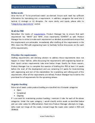 Page | 90
www.ProductGuy.in
Pragmatic Guide for Great PRODUCT ROADMAPPING
Refine needs
Once the list of ‘To be prioritized needs’ are derived. Ensure each need has sufficient
information for translating into a requirement. In addition, categorize the need into i)
tactical, ii) strategic or iii) disruptor. For more clarity and inputs, please refer to
‘Categorizing requirements’ section
Draft the PRD
Remember the tenets of requirements, Product Manager has to ensure that each
requirement has ‘WHAT’ and ‘WHY’, most importantly ‘CONTEXT’ as well. Product
Manager has to strive to make each requirement as detailed as possible and ensure that
the requirements are actionable. Immediately after drafting all the requirements in the
PRD, share the PRD with engineering team to facilitate further discussions on the each
of the requirements.
Prioritize the requirements
Drafting requirements and deriving solution to address those requirements does not
happen in linear fashion, while discussing the requirements with engineering based on
their inputs certain requirements take even better shape. Exactly for those reasons,
Product Manager has to complete the exercise of drafting the PRD at least 3-4 weeks
before the start of the development and use remaining 3-4 weeks for brainstorming
with engineering and rest of the stakeholders for crystalizing and refining each of the
requirements. After all the requirements are refined, Product Manager has to derive the
prioritized list of requirements for the upcoming release.
Organize backlog
Entire set of needs under product backlog are classified into 3 broader categories
 Open
 Completed
 Ongoing
If I use excel for maintaining product backlog, I maintain 3 tabs for each of the above
categories. Under the open category, I would classify entire needs as identified below
and use color codes for differentiation. Next time Product Manager attempts to triage,
(s)he need not triage all the needs, instead triage the needs color coded in RED and
ORANGE
 