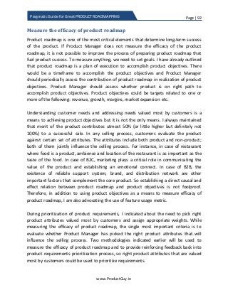 Page | 92
www.ProductGuy.in
Pragmatic Guide for Great PRODUCT ROADMAPPING
Measure the efficacy of product roadmap
Product roadmap is one of the most critical elements that determine long-term success
of the product. If Product Manager does not measure the efficacy of the product
roadmap, it is not possible to improve the process of preparing product roadmap that
fuel product success. To measure anything, we need to set goals. I have already outlined
that product roadmap is a plan of execution to accomplish product objectives. There
would be a timeframe to accomplish the product objectives and Product Manager
should periodically assess the contribution of product roadmap in realization of product
objectives. Product Manager should assess whether product is on right path to
accomplish product objectives. Product objectives could be targets related to one or
more of the following: revenue, growth, margins, market expansion etc.
Understanding customer needs and addressing needs valued most by customers is a
means to achieving product objectives but it is not the only means. I always maintained
that merit of the product contributes utmost 50% (or little higher but definitely not
100%) to a successful sale. In any selling process, customers evaluate the product
against certain set of attributes. The attributes include both product and non-product;
both of them jointly influence the selling process. For instance, in case of restaurant
where food is a product, ambience and location of the restaurant is as important as the
taste of the food. In case of B2C, marketing plays a critical role in communicating the
value of the product and establishing an emotional connect. In case of B2B, the
existence of reliable support system, brand, and distribution network are other
important factors that complement the core product. So establishing a direct causal and
effect relation between product roadmap and product objectives is not foolproof.
Therefore, in addition to using product objectives as a means to measure efficacy of
product roadmap, I am also advocating the use of feature usage metric.
During prioritization of product requirements, I indicated about the need to pick right
product attributes valued most by customers and assign appropriate weights. While
measuring the efficacy of product roadmap, the single most important criteria is to
evaluate whether Product Manager has picked the right product attributes that will
influence the selling process. Two methodologies indicated earlier will be used to
measure the efficacy of product roadmap and to provide reinforcing feedback back into
product requirements prioritization process, so right product attributes that are valued
most by customers could be used to prioritize requirements.
 