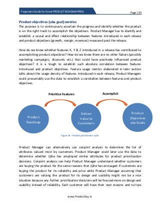 Page | 93
www.ProductGuy.in
Pragmatic Guide for Great PRODUCT ROADMAPPING
Product objectives (aka goal) metrics
The purpose is to continuously ascertain the progress and identify whether the product
is on the right track to accomplish the objectives. Product Manager has to identify and
establish a causal and effect relationship between features introduced in each release
and product objectives (growth, margin, revenues) measured post the release.
How do we know whether features X, Y & Z introduced in a release has contributed to
accomplishing product objectives? How do we know there are no other factors (possibly
marketing campaigns, discounts etc.) that could have positively influenced product
objectives? It is a tough to establish such absolute correlation between features
introduced and product objectives. Feature usage metrics elaborated in later section
talks about the usage density of features introduced in each release, Product Managers
could presumably use the data to establish a correlation between features and product
objectives.
Figure 16 – Product prioritization cycle
Product Manager can alternatively use conjoint analysis to determine the list of
attributes valued most by customers. Product Manager could later use the data to
determine whether (s)he has employed similar attributes for product prioritization
decisions. Conjoint analysis can help Product Manager understand whether customers
are buying the product for the same reasons that (s)he has envisaged. If customers are
buying the product for its reliability and price while Product Manager assuming that
customers are valuing the product for its design and usability might not be a nice
situation because any further prioritization decisions will be focused more on design and
usability instead of reliability. Each customer will have their own reasons and no two
Product
Objectives
aka Goals
Product
Roadmap
Deliver
Value to
Customers
Prioritize Features Accomplish
 